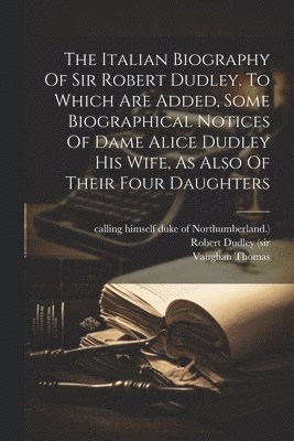 The Italian Biography Of Sir Robert Dudley. To Which Are Added, Some Biographical Notices Of Dame Alice Dudley His Wife, As Also Of Their Four Daughters 1