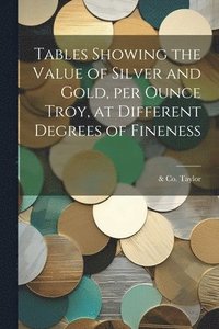 bokomslag Tables Showing the Value of Silver and Gold, per Ounce Troy, at Different Degrees of Fineness