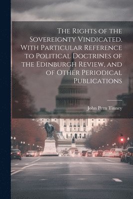 Rights of the Sovereignty Vindicated. With Particular Reference to Political Doctrines of the Edinburgh Review, and of Other Periodical Publications
