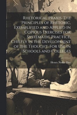 Rhetorical Praxis. The Principles of Rhetoric, Exemplified and Applied in Copious Exercises for Systematic Practice, Chiefly in the Development of the Thought. For use in Schools and Colleges