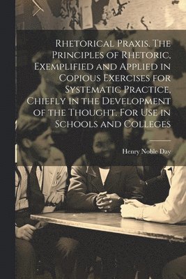 Rhetorical Praxis. The Principles of Rhetoric, Exemplified and Applied in Copious Exercises for Systematic Practice, Chiefly in the Development of the Thought. For use in Schools and Colleges 1