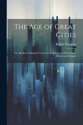 Robert Vaughan - age of Great Cities; or, Modern Civilization Viewed in its Relation to Intelligence, Morals and Religion, Häftad