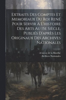 Extraits des comptes et memoriaux du roi Ren pour servir  l'histoire des arts au 15e sicle, publis d'aprs les originaux des Archives nationales 1