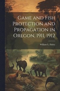 bokomslag Game and Fish Protection and Propagation in Oregon, 1911, 1912