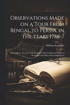 Observations Made on a Tour From Bengal to Persia, in the Years 1786-7; With a Short Account of the Remains of the Celebrated Palace of Persepolis and Other Interesting Events 1