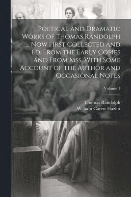 Poetical and Dramatic Works of Thomas Randolph ... Now First Collected and ed. From the Early Copies and From mss. With Some Account of the Author and Occasional Notes; Volume 1