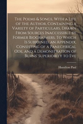 The Poems & Songs, With a Life of the Author, Containing a Variety of Particulars, Drawn From Sources Inaccessible by Former Biographers. To Which is Subjoined, an Appendix, Consisting of a 1