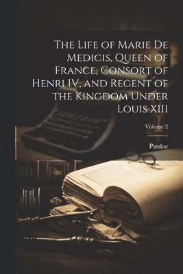 bokomslag The Life of Marie de Medicis, Queen of France, Consort of Henri IV, and Regent of the Kingdom Under Louis XIII; Volume 2