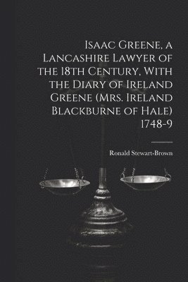 Isaac Greene, a Lancashire Lawyer of the 18th Century, With the Diary of Ireland Greene (Mrs. Ireland Blackburne of Hale) 1748-9 1