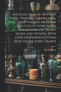 bokomslag A Collection of Antique Vases, Tripods, Candelabra, etc., From Various Museums and Collections After Engravings by Henry Moses and Others. With Over 120 Reproductions Selected by John Tiranti
