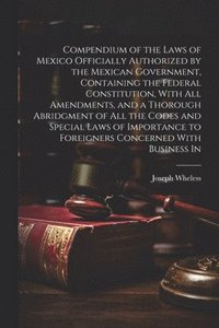 bokomslag Compendium of the Laws of Mexico Officially Authorized by the Mexican Government, Containing the Federal Constitution, With all Amendments, and a Thorough Abridgment of all the Codes and Special Laws