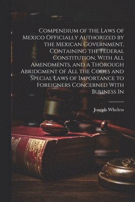 Compendium of the Laws of Mexico Officially Authorized by the Mexican Government, Containing the Federal Constitution, With all Amendments, and a Thorough Abridgment of all the Codes and Special Laws of Importance to Foreigners Concerned With Business In