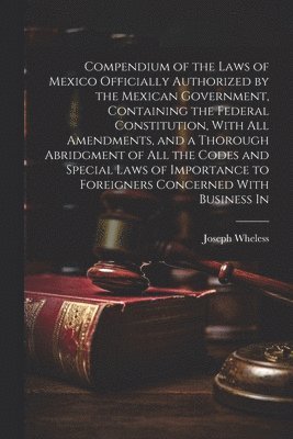 Compendium of the Laws of Mexico Officially Authorized by the Mexican Government, Containing the Federal Constitution, With all Amendments, and a Thorough Abridgment of all the Codes and Special Laws 1