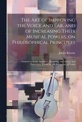 bokomslag The art of Improving the Voice and ear, and of Increasing Their Musical Powers, on Philosophical Principles; Adapted to Public Speakers, Musicians, and Actors, and Particularly Useful for the