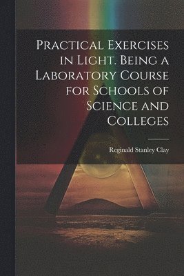 Practical Exercises in Light. Being a Laboratory Course for Schools of Science and Colleges 1