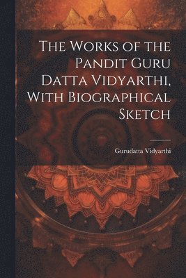 1864-1890 Gurudatta Vidyarthi, Gurudatta Vidyarthi - Works of the Pandit Guru Datta Vidyarthi, With Biographical Sketch, Häftad