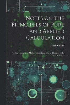 Notes on the Principles of Pure and Applied Calculation; and Applications of Mathematical Principles to Theories of the Physical Forces 1