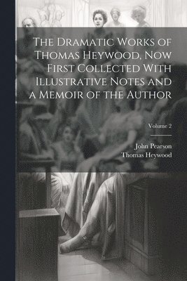 John Pearson, Thomas Heywood - Dramatic Works of Thomas Heywood, now First Collected With Illustrative Notes and a Memoir of the Author; Volume 2, Häftad