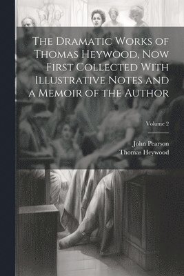 The Dramatic Works of Thomas Heywood, now First Collected With Illustrative Notes and a Memoir of the Author; Volume 2 1