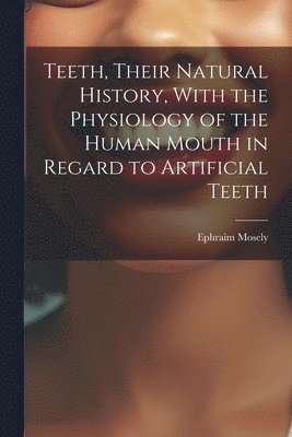 Teeth, Their Natural History, With the Physiology of the Human Mouth in Regard to Artificial Teeth 1