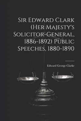 Sir Edward Clark (Her Majesty's Solicitor-general, 1886-1892) Public Speeches, 1880-1890