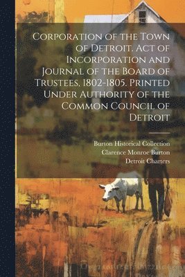 Clarence Monroe Burton, Detroit Charters, Burton Historical Collection - Corporation of the Town of Detroit. Act of Incorporation and Journal of the Board of Trustees, 1802-1805. Printed Under Authority of the Common Council of Detroit, Häftad