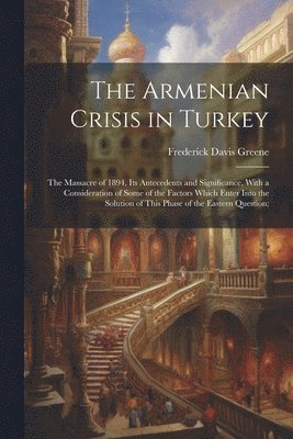 The Armenian Crisis in Turkey; the Massacre of 1894, its Antecedents and Significance, With a Consideration of Some of the Factors Which Enter Into the Solution of This Phase of the Eastern Question; 1