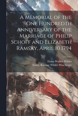 A Memorial of the one Hundredth Anniversary of the Marriage of Philip Schoff and Elizabeth Ramsay, April 10 1794 1