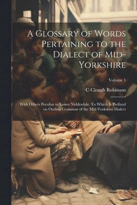 bokomslag A Glossary of Words Pertaining to the Dialect of Mid-Yorkshire; With Others Peculiar to Lower Nidderdale. To Which is Prefixed on Outline Grammar of the Mid-Yorkshire Dialect; Volume 5