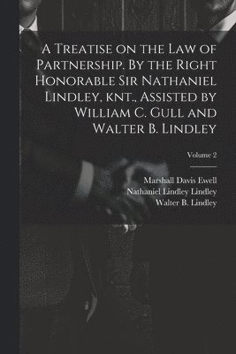 A Treatise on the law of Partnership. By the Right Honorable Sir Nathaniel Lindley, knt., Assisted by William C. Gull and Walter B. Lindley; Volume 2 1
