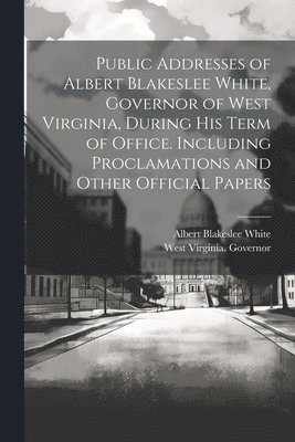 Public Addresses of Albert Blakeslee White, Governor of West Virginia, During his Term of Office. Including Proclamations and Other Official Papers 1