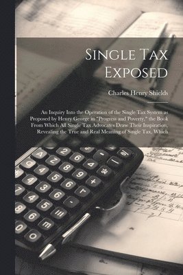 Charles Henry Shields - Single tax Exposed; an Inquiry Into the Operation of the Single tax System as Proposed by Henry George in "Progress and Poverty," the Book From Which all Single tax Advocates Draw Their Inspiration, Revealing the True and Real Meaning of Single tax, Which, Häftad