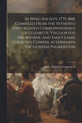 bokomslag In Whig Society, 1775-1818, Compiled From the Hitherto Unpublished Correspondence of Elizabeth, Viscountess Melbourne, and Emily Lamb, Countess Cowper, Afterwards Viscountess Palmerston