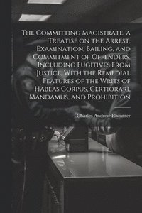 bokomslag The Committing Magistrate, a Treatise on the Arrest, Examination, Bailing, and Commitment of Offenders, Including Fugitives From Justice, With the Remedial Features of the Writs of Habeas Corpus,