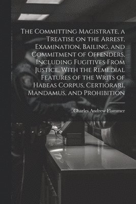 Charles Andrew Flammer - Committing Magistrate, a Treatise on the Arrest, Examination, Bailing, and Commitment of Offenders, Including Fugitives From Justice, With the Remedial Features of the Writs of Habeas Corpus, Certiorari, Mandamus, and Prohibition, Häftad