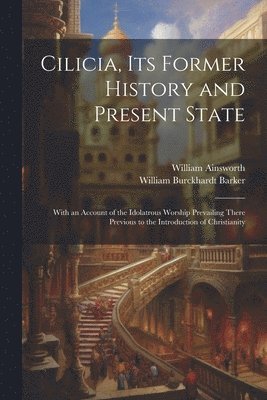 Cilicia, its Former History and Present State; With an Account of the Idolatrous Worship Prevailing There Previous to the Introduction of Christianity 1