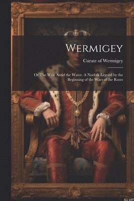 Wermigey; or The Weir Amid the Water. A Norfolk Legend by the Beginning of the Wars of the Roses 1