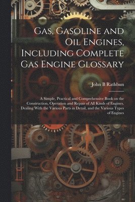 Gas, Gasoline and oil Engines, Including Complete gas Engine Glossary; a Simple, Practical and Comprehensive Book on the Construction, Operation and Repair of all Kinds of Engines. Dealing With the Various Parts in Detail, and the Various Types of Engines