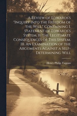Review of Edwards's "Inquiry Into the Freedom of the Will." [microform] Containing I. Statement of Edwards's System. II. The Legitimate Consequences of This System. III. An Examination of the Arguments Against a Self-determining Will