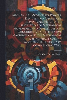 bokomslag Mechanical Movements, Powers, Devices, and Appliances, Comprising Illustrated Description of Mechanical Movements and Devices Used in Constructive and Operative Machinery and the Mechanical Arts,