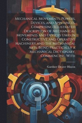 Gardner Dexter Hiscox - Mechanical Movements, Powers, Devices, and Appliances, Comprising Illustrated Description of Mechanical Movements and Devices Used in Constructive and Operative Machinery and the Mechanical Arts, Being Practically a Mechanical Dictionary, Commencing With, Häftad