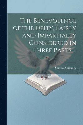 Benevolence of the Deity, Fairly and Impartially Considered in Three Parts ...