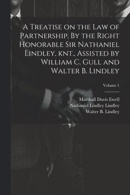 A Treatise on the law of Partnership. By the Right Honorable Sir Nathaniel Lindley, knt., Assisted by William C. Gull and Walter B. Lindley; Volume 1 1