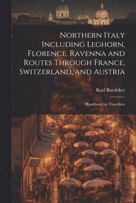 Northern Italy Including Leghorn, Florence, Ravenna and Routes Through France, Switzerland, and Austria; Handbook for Travellers 1