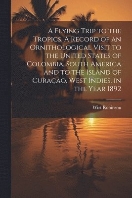 bokomslag Flying Trip to the Tropics. A Record of an Ornithological Visit to the United States of Colombia, South America and to the Island of Curaçao, West Indies, in the Year 1892