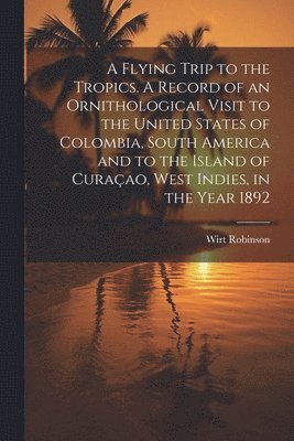 A Flying Trip to the Tropics. A Record of an Ornithological Visit to the United States of Colombia, South America and to the Island of Curaao, West Indies, in the Year 1892 1