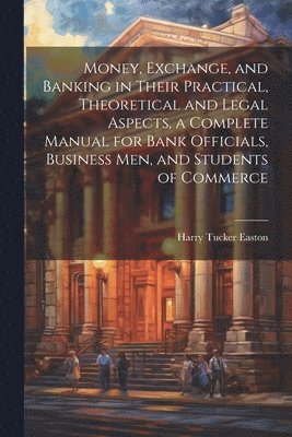 bokomslag Money, Exchange, and Banking in Their Practical, Theoretical and Legal Aspects, a Complete Manual for Bank Officials, Business men, and Students of Commerce