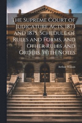 The Supreme Court of Judicature Acts, 1873 and 1875. Schedule of Rules and Forms, and Other Rules and Orders. With Notes 1