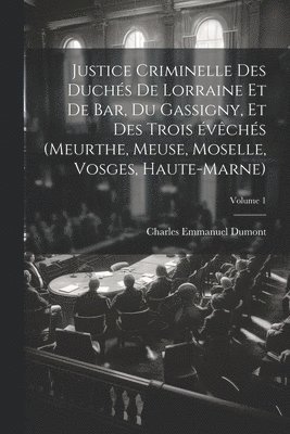 Justice criminelle des duchs de Lorraine et de Bar, du Gassigny, et des trois vchs (Meurthe, Meuse, Moselle, Vosges, Haute-Marne); Volume 1 1
