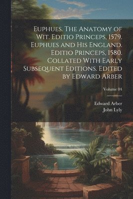 Euphues. The Anatomy of wit. Editio Princeps, 1579. Euphues and his England. Editio Princeps, 1580. Collated With Early Subsequent Editions. Edited by Edward Arber; Volume 04 1